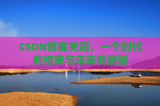CSDN博客关闭，一个时代的结束与未来的展望